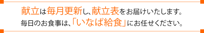 献立は毎月更新し、献立表をお届けいたします。毎日のお食事は、「いなば給食」にお任せください。
